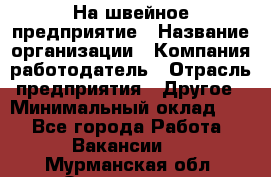 На швейное предприятие › Название организации ­ Компания-работодатель › Отрасль предприятия ­ Другое › Минимальный оклад ­ 1 - Все города Работа » Вакансии   . Мурманская обл.,Оленегорск г.